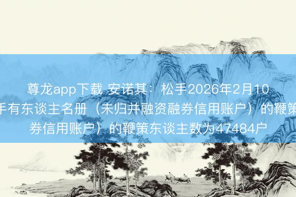 尊龙app下载 安诺其：松手2026年2月10日公司前N名证券合手有东谈主名册（未归并融资融券信用账户）的鞭策东谈主数为47484户