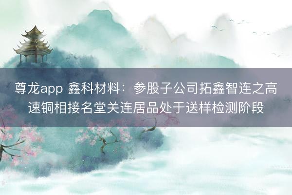 尊龙app 鑫科材料：参股子公司拓鑫智连之高速铜相接名堂关连居品处于送样检测阶段
