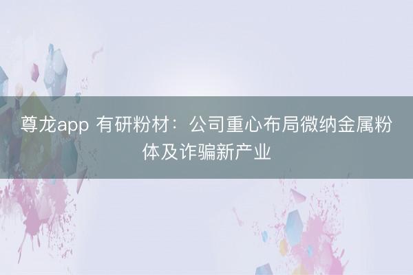 尊龙app 有研粉材：公司重心布局微纳金属粉体及诈骗新产业