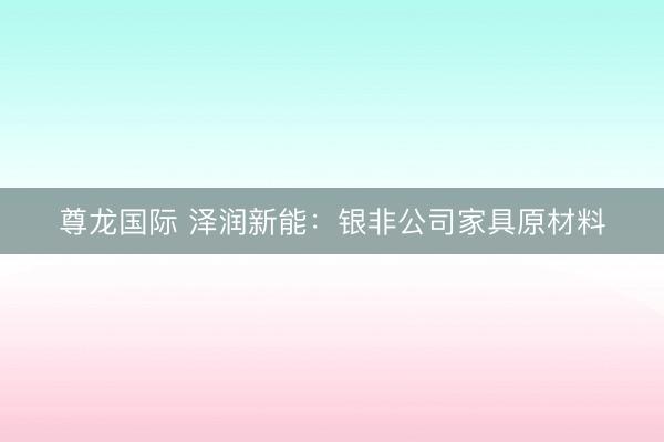 尊龙国际 泽润新能：银非公司家具原材料
