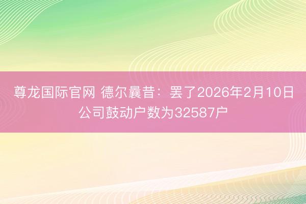尊龙国际官网 德尔曩昔：罢了2026年2月10日公司鼓动户数为32587户
