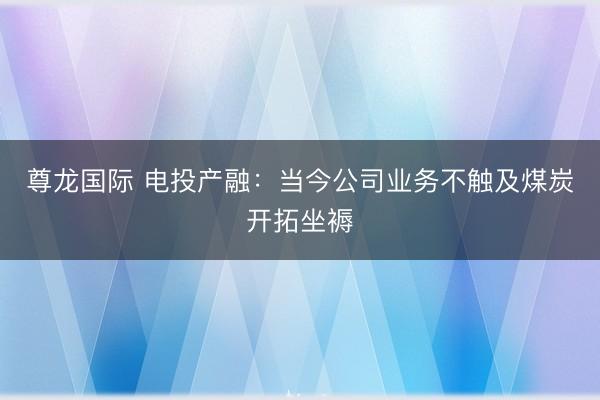 尊龙国际 电投产融：当今公司业务不触及煤炭开拓坐褥