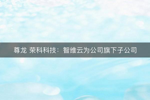尊龙 荣科科技：智维云为公司旗下子公司