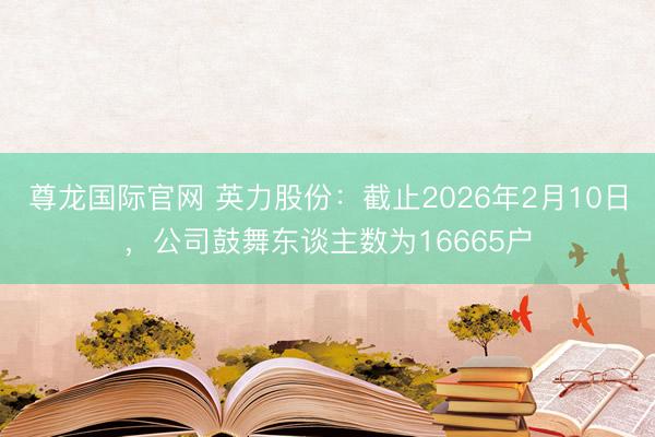 尊龙国际官网 英力股份：截止2026年2月10日，公司鼓舞东谈主数为16665户