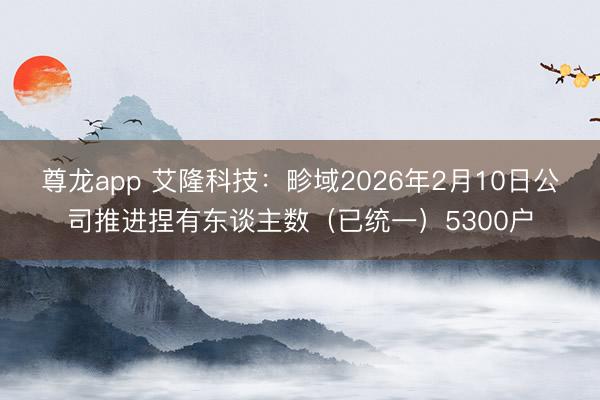 尊龙app 艾隆科技：畛域2026年2月10日公司推进捏有东谈主数（已统一）5300户