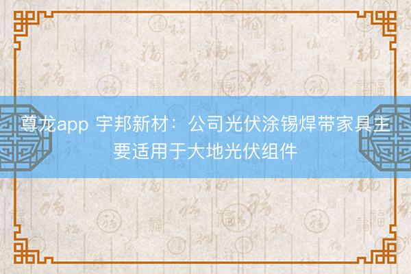 尊龙app 宇邦新材：公司光伏涂锡焊带家具主要适用于大地光伏组件