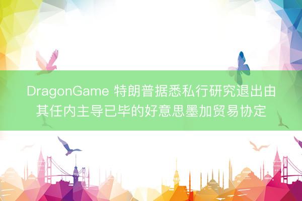 DragonGame 特朗普据悉私行研究退出由其任内主导已毕的好意思墨加贸易协定