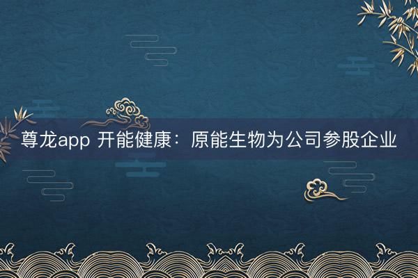 尊龙app 开能健康：原能生物为公司参股企业