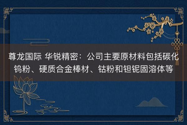 尊龙国际 华锐精密：公司主要原材料包括碳化钨粉、硬质合金棒材、钴粉和钽铌固溶体等