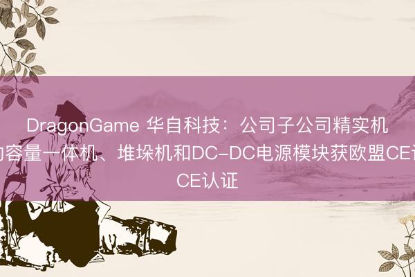 DragonGame 华自科技：公司子公司精实机电的容量一体机、堆垛机和DC-DC电源模块获欧盟CE认证