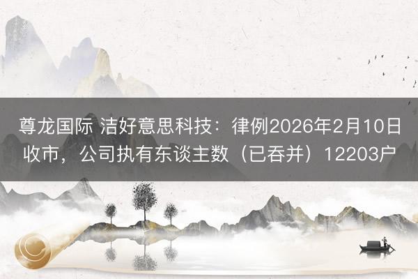 尊龙国际 洁好意思科技：律例2026年2月10日收市，公司执有东谈主数（已吞并）12203户