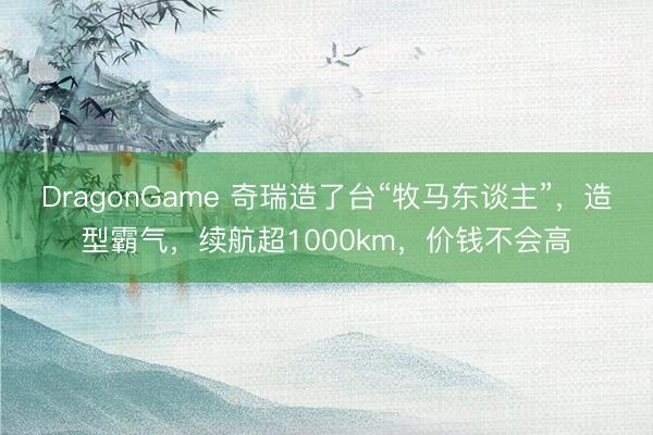 DragonGame 奇瑞造了台“牧马东谈主”，造型霸气，续航超1000km，价钱不会高