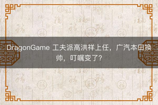 DragonGame 工夫派高洪祥上任，广汽本田换帅，叮嘱变了？
