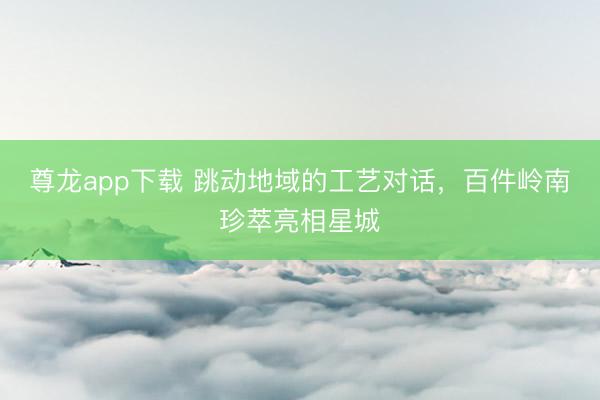 尊龙app下载 跳动地域的工艺对话,百件岭南珍萃亮相星城