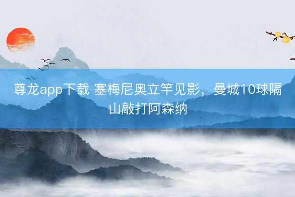 尊龙app下载 塞梅尼奥立竿见影,曼城10球隔山敲打阿森纳
