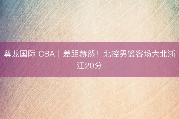 尊龙国际 CBA｜差距赫然！北控男篮客场大北浙江20分