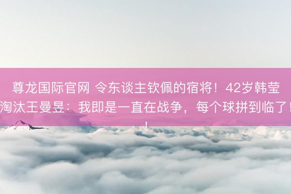 尊龙国际官网 令东谈主钦佩的宿将!42岁韩莹淘汰王曼昱:我即是一直在战争,每个球拼到临了!