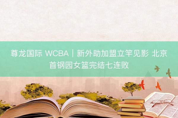 尊龙国际 WCBA｜新外助加盟立竿见影 北京首钢园女篮完结七连败