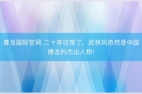 尊龙国际官网 二十年往常了，武林风依然是中国搏击的杰出人物！