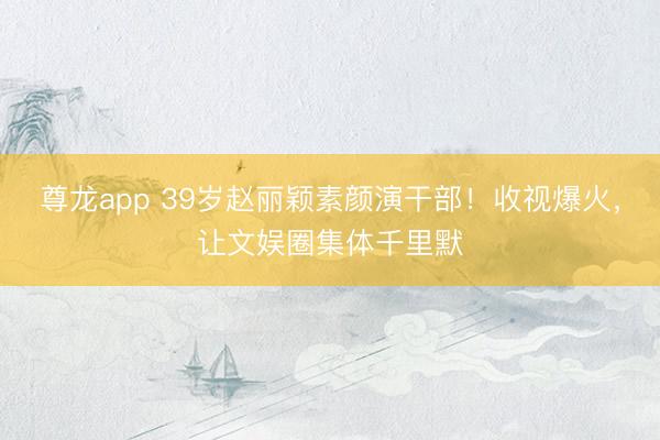 尊龙app 39岁赵丽颖素颜演干部！收视爆火，让文娱圈集体千里默