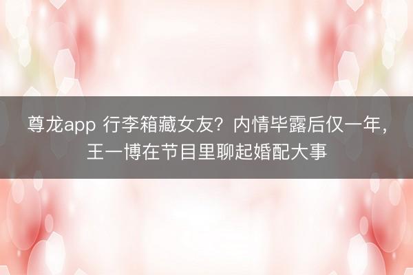 尊龙app 行李箱藏女友？内情毕露后仅一年，王一博在节目里聊起婚配大事