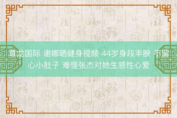 尊龙国际 谢娜晒健身视频 44岁身段丰腴 不留心小肚子 难怪张杰对她生感性心爱