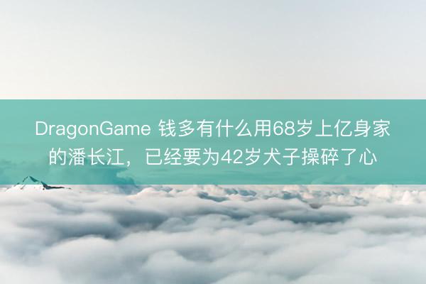 DragonGame 钱多有什么用68岁上亿身家的潘长江，已经要为42岁犬子操碎了心