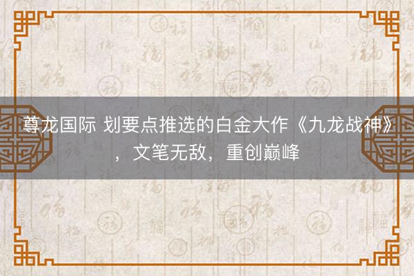 尊龙国际 划要点推选的白金大作《九龙战神》，文笔无敌，重创巅峰
