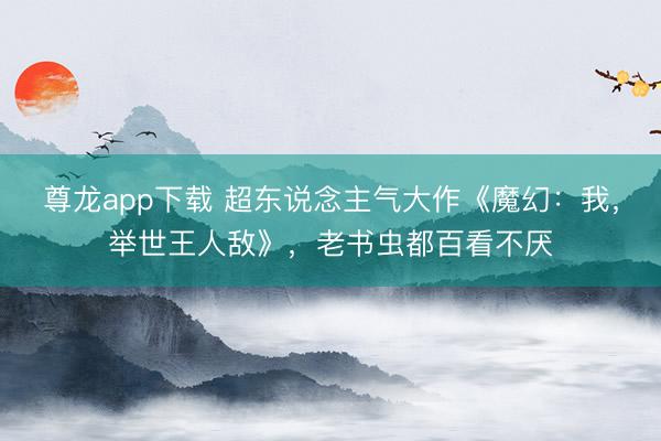 尊龙app下载 超东说念主气大作《魔幻：我，举世王人敌》，老书虫都百看不厌