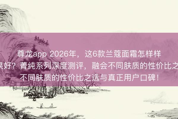 尊龙app 2026年，这6款兰蔻面霜怎样样？哪款抗皱紧致成果好？菁纯系列深度测评，融会不同肤质的性价比之选与真正用户口碑！