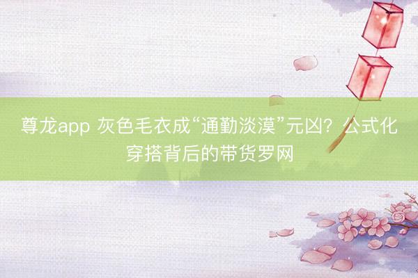 尊龙app 灰色毛衣成“通勤淡漠”元凶？公式化穿搭背后的带货罗网