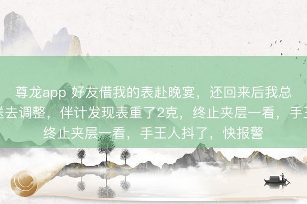 尊龙app 好友借我的表赴晚宴，还回来后我总以为表不对劲，送去调整，伴计发现表重了2克，终止夹层一看，手王人抖了，快报警