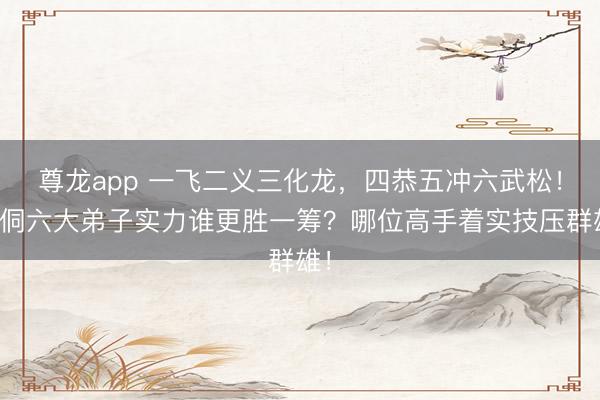 尊龙app 一飞二义三化龙，四恭五冲六武松！周侗六大弟子实力谁更胜一筹？哪位高手着实技压群雄！