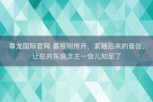 尊龙国际官网 喜报刚传开,紧随后来的音信,让总共东说念主一会儿知足了
