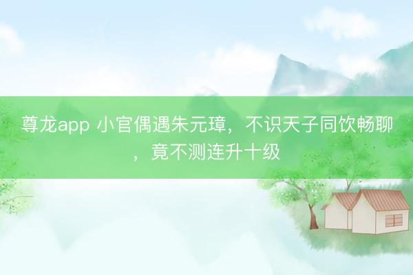 尊龙app 小官偶遇朱元璋，不识天子同饮畅聊，竟不测连升十级