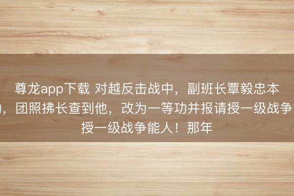 尊龙app下载 对越反击战中，副班长覃毅忠本被记三等功，团照拂长查到他，改为一等功并报请授一级战争能人！那年