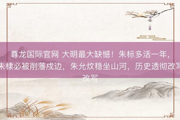 尊龙国际官网 大明最大缺憾！朱标多活一年，朱棣必被削藩戍边，朱允炆稳坐山河，历史透彻改写