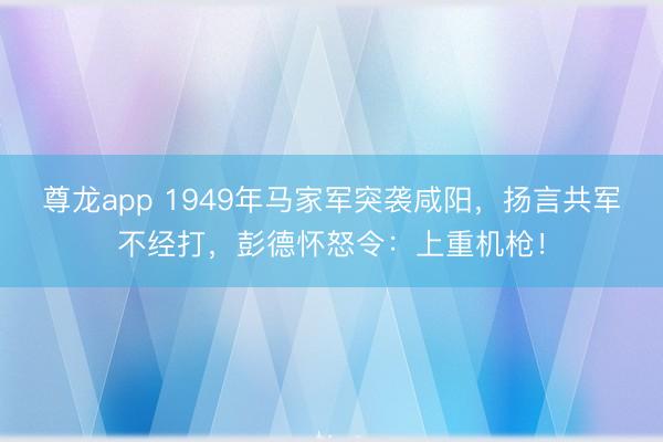 尊龙app 1949年马家军突袭咸阳，扬言共军不经打，彭德怀怒令：上重机枪！