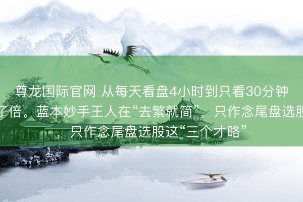 尊龙国际官网 从每天看盘4小时到只看30分钟，收益反而翻了倍。蓝本妙手王人在“去繁就简”，只作念尾盘选股这“三个才略”