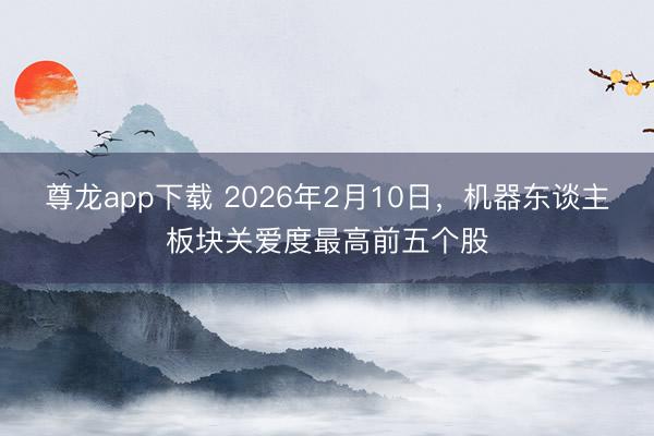 尊龙app下载 2026年2月10日,机器东谈主板块关爱度最高前五个股