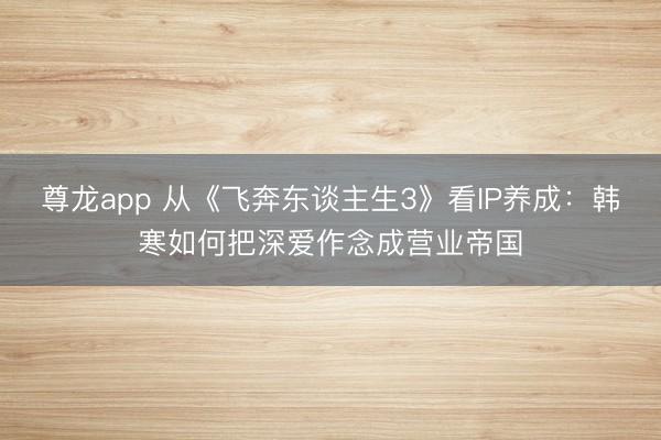 尊龙app 从《飞奔东谈主生3》看IP养成：韩寒如何把深爱作念成营业帝国