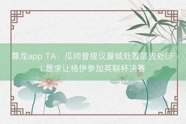 尊龙app TA：瓜帅曾提议曼城处置层去处EFL恳求让格伊参加英联杯决赛