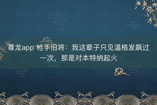 尊龙app 枪手旧将：我这辈子只见温格发飙过一次，那是对本特纳起火