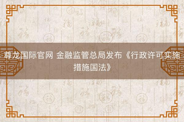 尊龙国际官网 金融监管总局发布《行政许可实施措施国法》