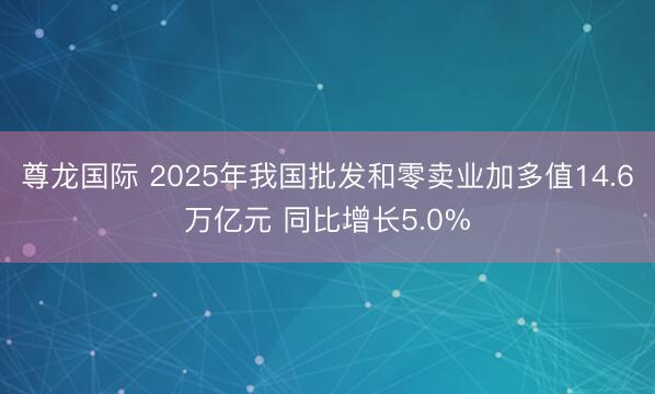 尊龙国际 2025年我国批发和零卖业加多值14.6万亿元 同比增长5.0%