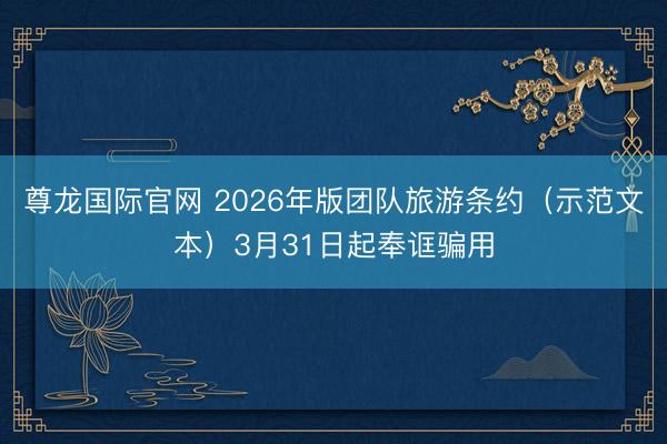尊龙国际官网 2026年版团队旅游条约（示范文本）3月31日起奉诓骗用