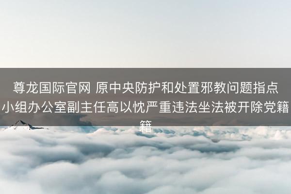 尊龙国际官网 原中央防护和处置邪教问题指点小组办公室副主任高以忱严重违法坐法被开除党籍