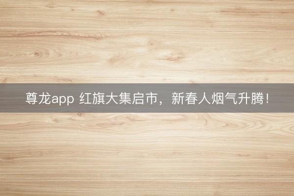 尊龙app 红旗大集启市，新春人烟气升腾！