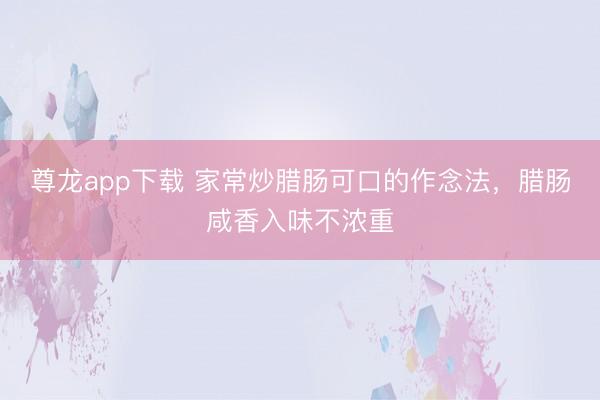 尊龙app下载 家常炒腊肠可口的作念法,腊肠咸香入味不浓重