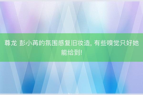 尊龙 彭小苒的氛围感复旧妆造， 有些嗅觉只好她能给到!